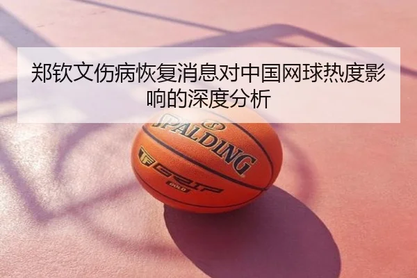郑钦文伤病恢复消息对中国网球热度影响的深度分析